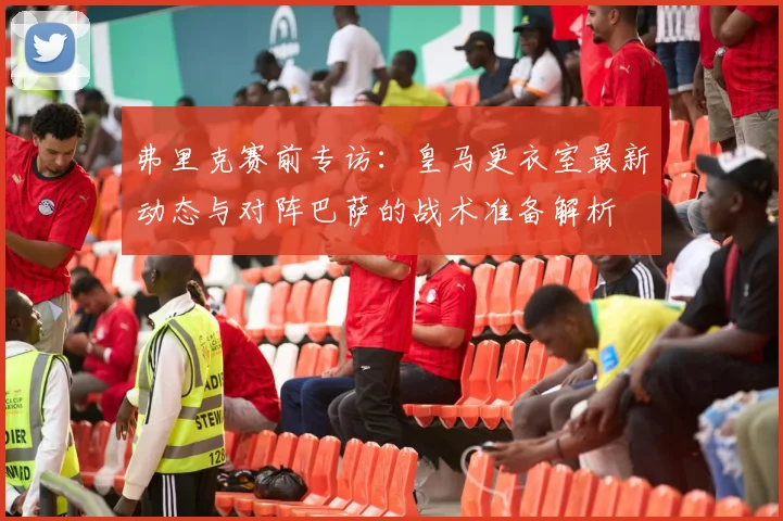 弗里克赛前专访:皇马更衣室最新动态与对阵巴萨的战术准备解析