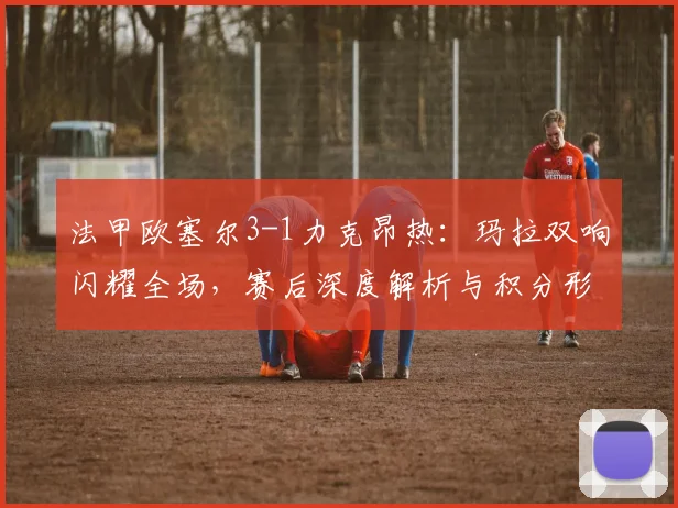 法甲欧塞尔3-1力克昂热:玛拉双响闪耀全场,赛后深度解析与积分形势