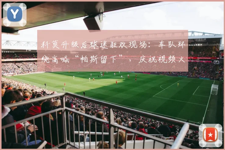 科莫升级后球迷狂欢现场：车队环绕高喊“帕斯留下”，庆祝视频火爆网络
