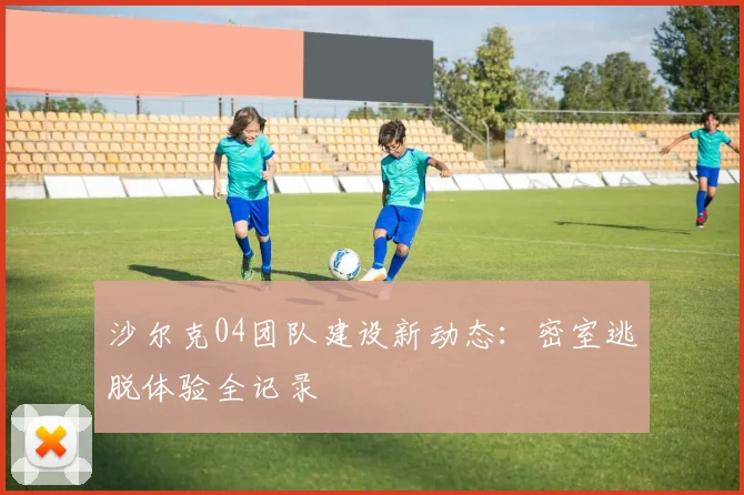沙尔克04团队建设新动态：密室逃脱体验全记录