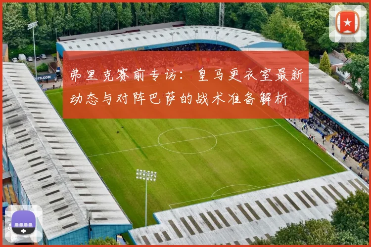 弗里克赛前专访：皇马更衣室最新动态与对阵巴萨的战术准备解析