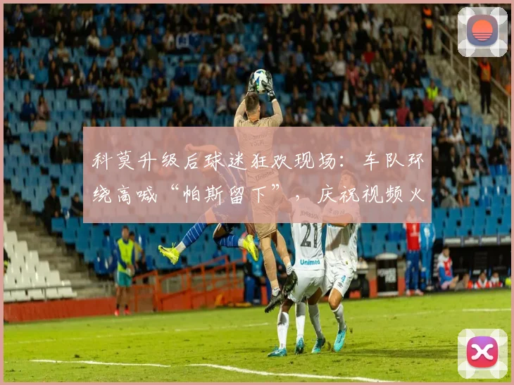 科莫升级后球迷狂欢现场：车队环绕高喊“帕斯留下”，庆祝视频火爆网络