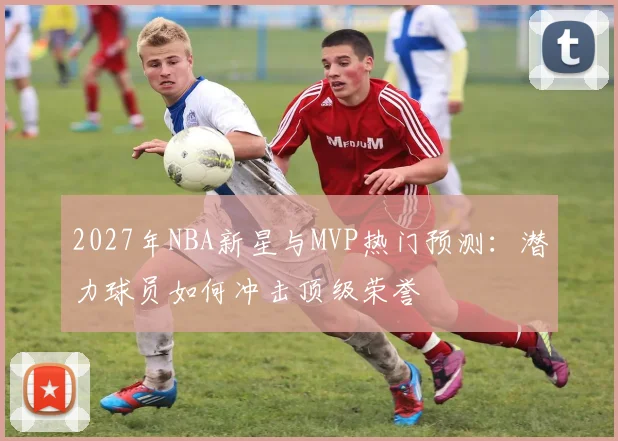 2027年NBA新星与MVP热门预测:潜力球员如何冲击顶级荣誉