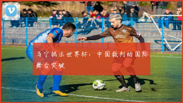 马宁执法世界杯，中国裁判的国际舞台突破